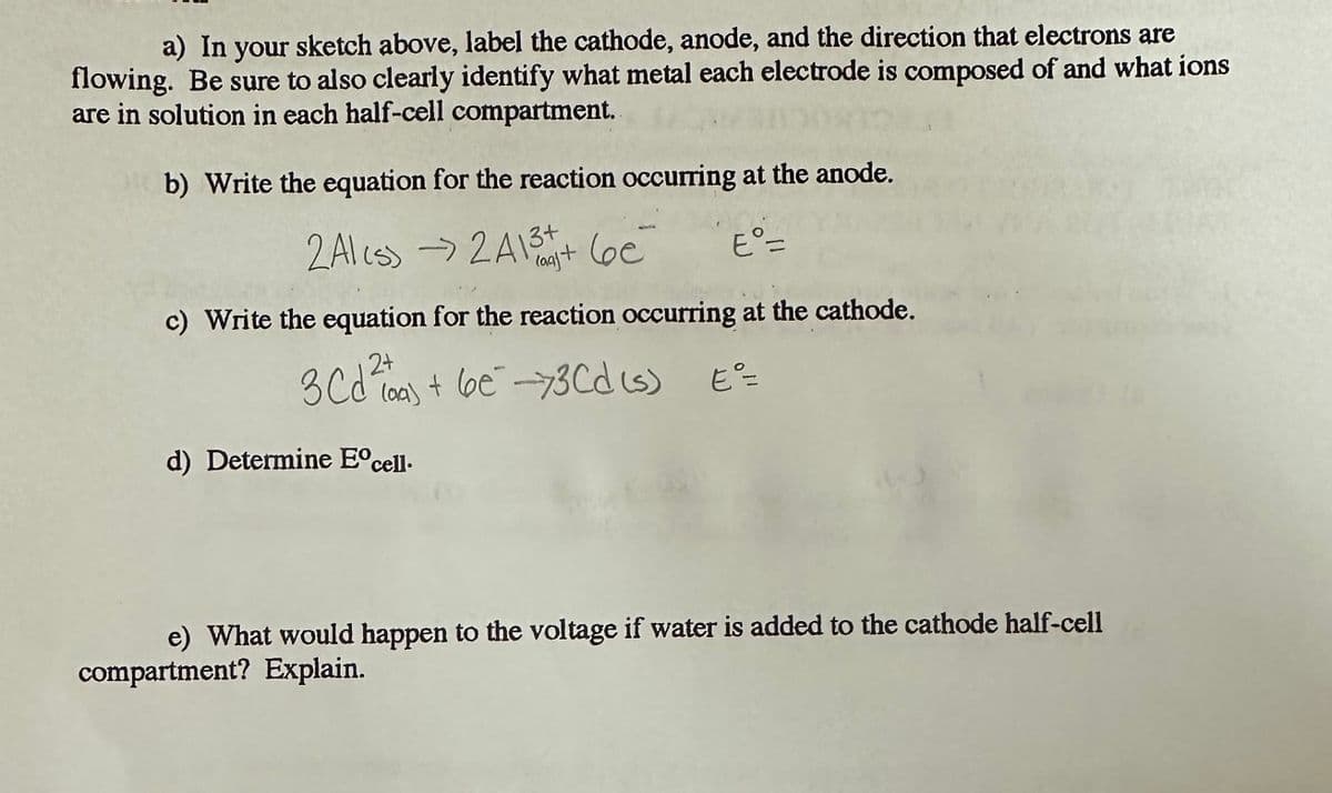 a) In your sketch above, label the cathode, anode, and the direction that electrons are
flowing. Be sure to also clearly identify what metal each electrode is composed of and what ions
are in solution in each half-cell compartment.
b) Write the equation for the reaction occurring at the anode.
2 Ales) ->2A13+ (e
be
E°=
c) Write the equation for the reaction occurring at the cathode.
2+
3 Cd²+ 6€ -73Cd (s) E=
d) Determine Eºcell.
e) What would happen to the voltage if water is added to the cathode half-cell
compartment? Explain.