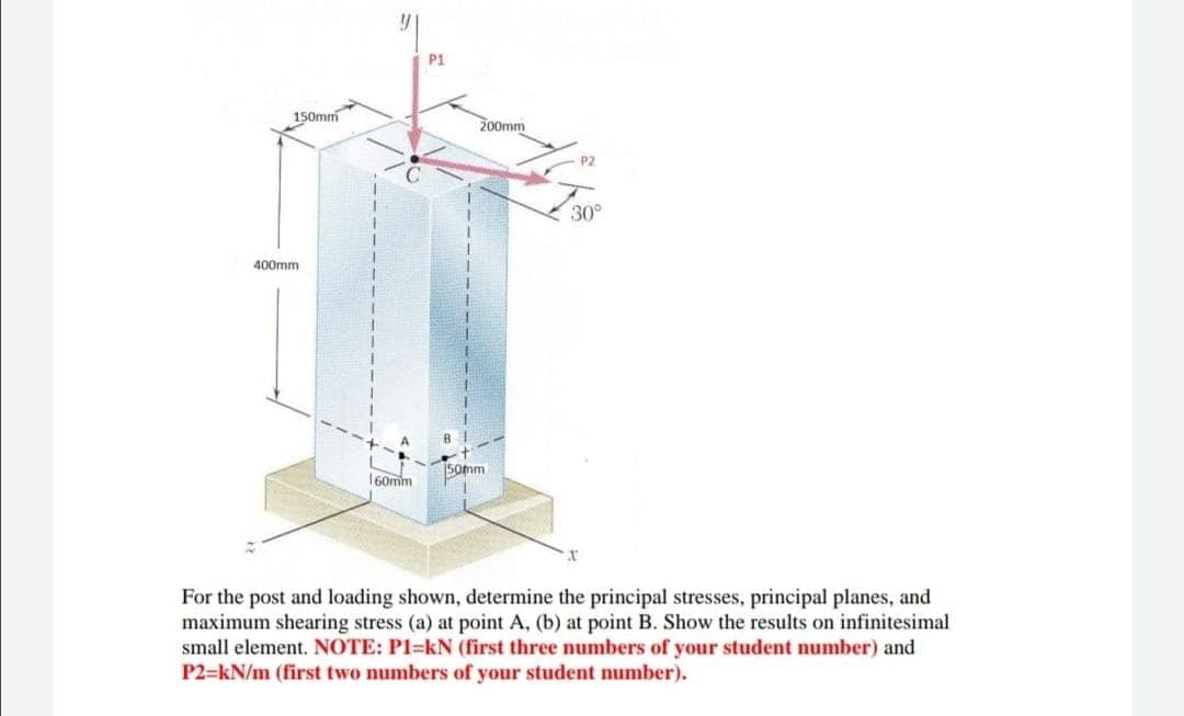 P1
150mm
200mm
30°
400mm
50mm
160mm
For the post and loading shown, determine the principal stresses, principal planes, and
maximum shearing stress (a) at point A, (b) at point B. Show the results on infinitesimal
small element. NOTE: P1=kN (first three numbers of your student number) and
P2=kN/m (first two numbers of your student number).
