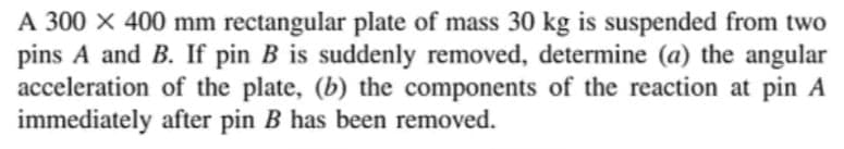 A 300 X 400 mm rectangular plate of mass 30 kg is suspended from two
pins A and B. If pin B is suddenly removed, determine (a) the angular
acceleration of the plate, (b) the components of the reaction at pin A
immediately after pin B has been removed.
