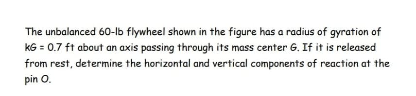 The unbalanced 60-lb flywheel shown in the figure has a radius of gyration of
kG = 0.7 ft about an axis passing through its mass center G. If it is released
from rest, determine the horizontal and vertical components of reaction at the
pin O.
