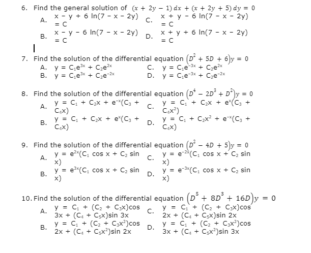 6. Find the general solution of (x + 2y – 1) dx + (x + 2y + 5) dy = 0
x - y + 6 In(7 - x - 2y)
x + y - 6 In(7 - x - 2y)
А.
C.
= C
= C
x - y - 6 In(7 - x - 2y)
x + y + 6 In(7 - x - 2y)
В.
D.
= C
= C
7. Find the solution of the differential equation (D' + 5D + 6)y = 0
A. y = C;ex + C,e?x
B. y = C;ex + Cze-2x
C. y = C,e-3x + Cze?x
D. y = C,e-3x + Cze-2x
8. Find the solution of the differential equation (D* - 2D° + D*)y = 0
y = C, + C>x + e*(C; +
y = C, + C,x + e*(C, +
C.
Cax²)
А.
C.x)
y = C, + C,x + e*(C; +
В.
y = C, + C;x? + e*(C; +
Cax)
D.
C,x)
9. Find the solution of the differential equation (D - 4D + 5)y = 0
A.
x)
y = e"(C, cos x + Cz sin
y = e?*(C, cos x + C2 sin
y = e-2*(C, cos x + C, sin
C.
x)
В.
x)
y = e-3*(C, cos x + C2 sin
x)
D.
10. Find the solution of the differential equation (D° + 8D° + 16DY
= 0
y = C, + (C, + C;x)cos
y = C,+ (C, + C;x)cos
C.
А.
3х + (C, + Cx)sin 3x
y = C, + (C2 + Cx?)cos
2x + (C4 + C;x)sin 2x
y = C, + (C2 + C;x?)cos
В.
2x + (C4 + C;x²)sin 2x
D.
3x + (C, + Csx²)sin 3x
