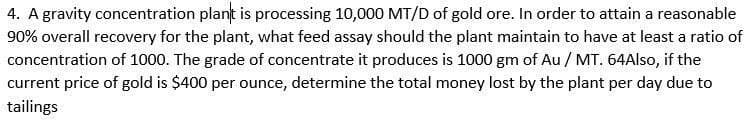 4. A gravity concentration plant is processing 10,000 MT/D of gold ore. In order to attain a reasonable
90% overall recovery for the plant, what feed assay should the plant maintain to have at least a ratio of
concentration of 1000. The grade of concentrate it produces is 1000 gm of Au / MT. 64Also, if the
current price of gold is $400 per ounce, determine the total money lost by the plant per day due to
tailings
