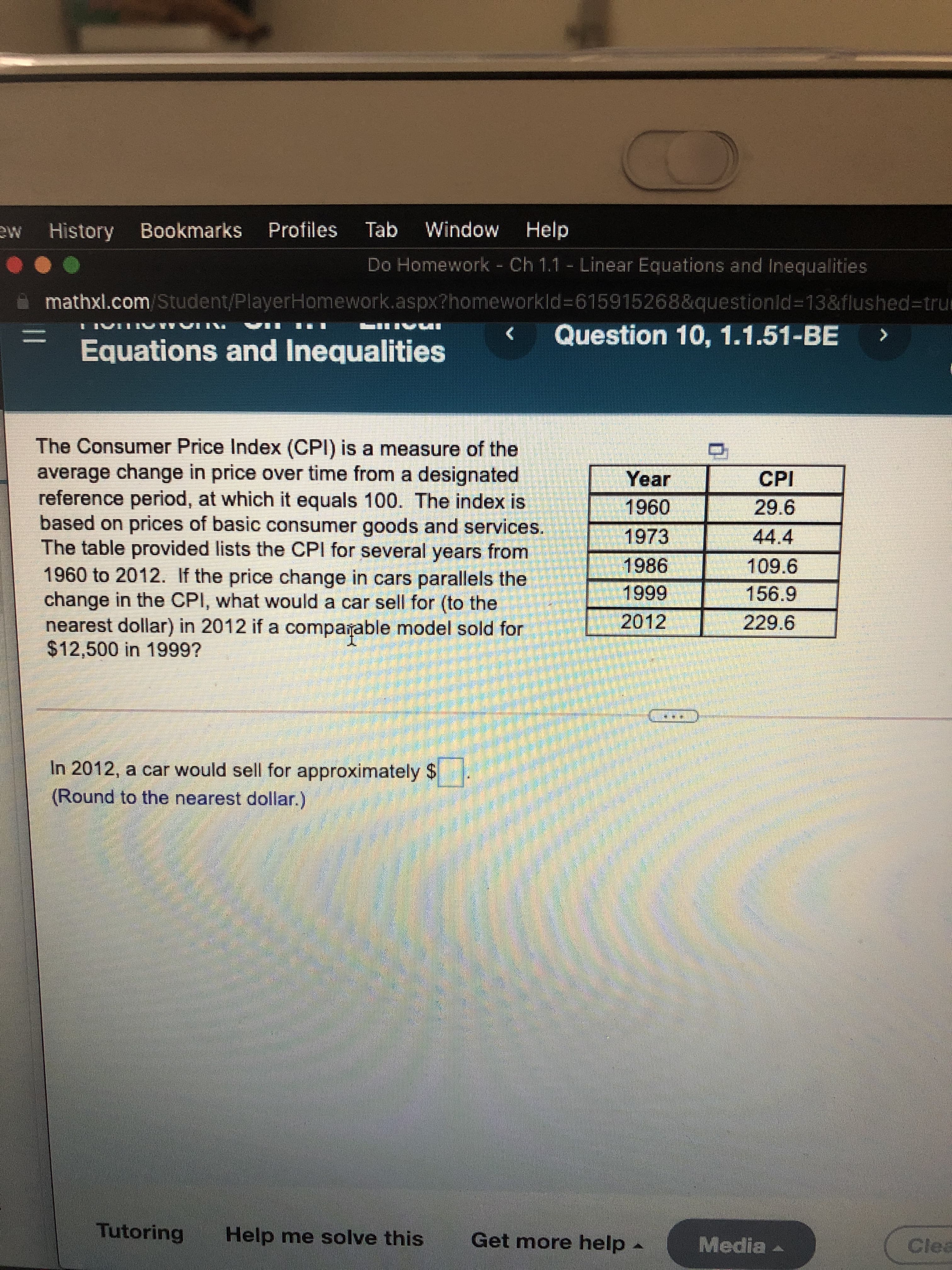 ME
History Bookmarks Profiles Tab Window
Help
Do Homework - Ch 1.1 - Linear Equations and Inequalities
mathxl.com/Student/PlayerHomework.aspx?homeworkld%3D615915268&questionld%313&flushed%3Dtrum
Question 10, 1.1.51-BE
く
Equations and Inequalities
The Consumer Price Index (CPI) is a measure of the
average change in price over time from a designated
reference period, at which it equals 100. The index is
based on prices of basic consumer goods and services.
The table provided lists the CPI for several years from
1960 to 2012. If the price change in cars parallels the
change in the CPI, what would a car sell for (to the
nearest dollar) in 2012 if a comparable model sold for
%$412,500 in 1999?
Year
CPI
096
1973
44.4
1986
156.9
2012
229.6
In 2012, a car would sell for approximately $
(Round to the nearest dollar.)
Tutoring
Help me solve this
Get more help
Media
Clea
