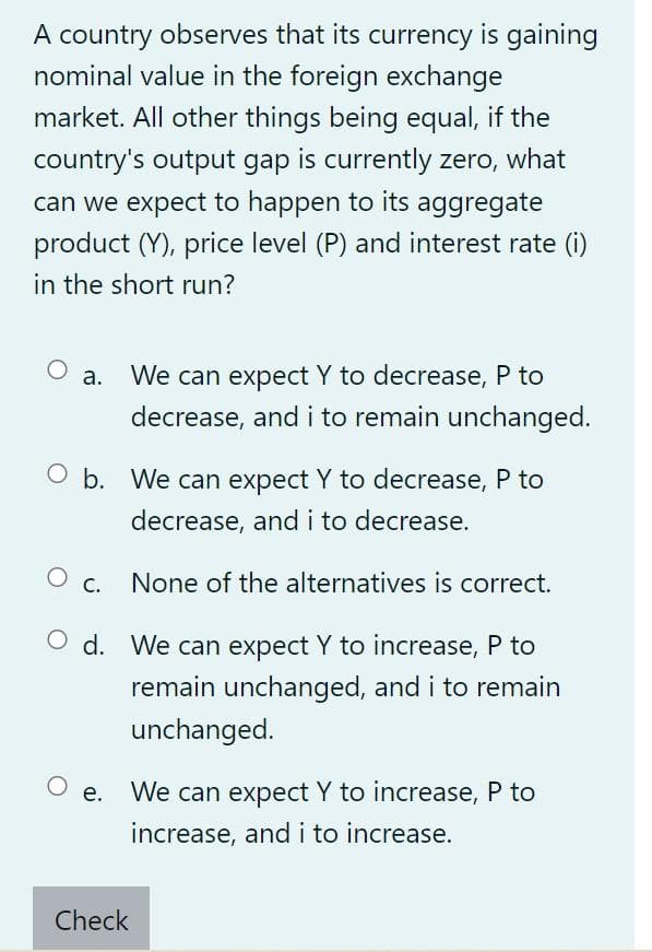 A country observes that its currency is gaining
nominal value in the foreign exchange
market. All other things being equal, if the
country's output gap is currently zero, what
can we expect to happen to its aggregate
product (Y), price level (P) and interest rate (i)
in the short run?
O a. We can expect Y to decrease, P to
decrease, and i to remain unchanged.
Ob. We can expect Y to decrease, P to
decrease, and i to decrease.
O c.
None of the alternatives is correct.
Od.
We can expect Y to increase, P to
remain unchanged, and i to remain
unchanged.
Oe. We can expect Y to increase, P to
increase, and i to increase.
Check