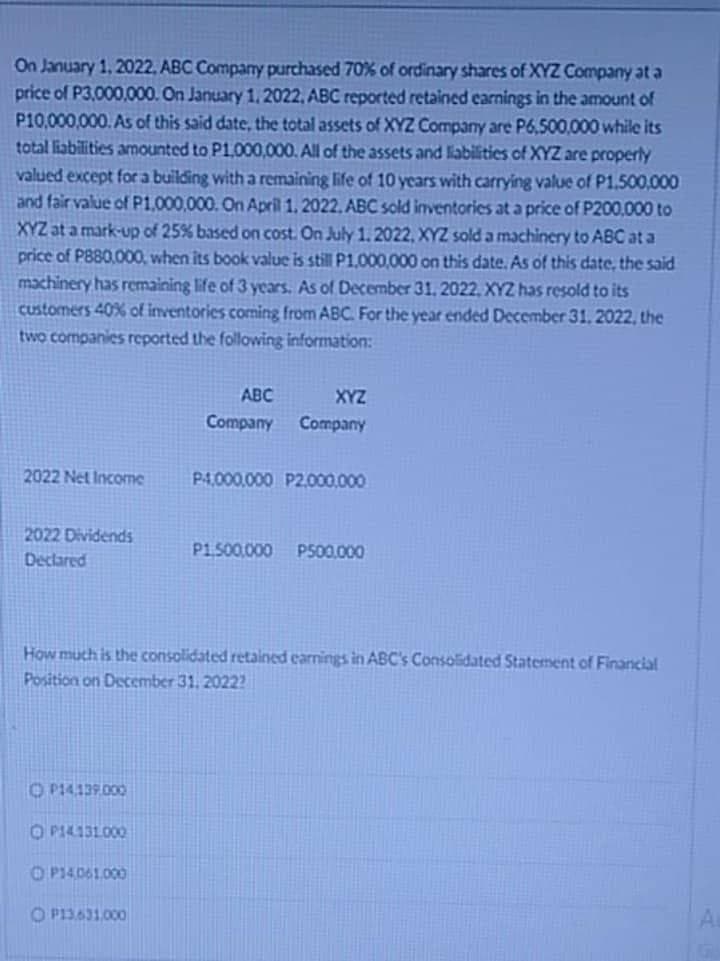 On January 1, 2022, ABC Company purchased 70% of ordinary shares of XYZ Company at a
price of P3,000,000. On January 1, 2022, ABC reported retained earnings in the amount of
P10,000,000. As of this said date, the total assets of XYZ Company are P6,500,000 while its
total liabilities amounted to P1,000,000. All of the assets and liabilities of XYZ are properly
valued except for a building with a remaining life of 10 years with carrying value of P1,500,000
and fair value of P1,000,000. On April 1, 2022, ABC sold inventories at a price of P200,000 to
XYZ at a mark-up of 25% based on cost. On July 1, 2022, XYZ sold a machinery to ABC ata
price of P880,000, when its book value is still P1,000,000 on this date. As of this date, the said
machinery has remaining life of 3 years. As of December 31, 2022, XYZ has resold to its
customers 40% of inventories coming from ABC. For the year ended December 31, 2022, the
two companies reported the following information:
ABC
XYZ
Company
Company
2022 Net Income
P4,000,000 P2,000,000
2022 Dividends
Declared
P1,500,000 P500,000
How much is the consolidated retained earnings in ABC's Consolidated Statement of Financial
Position on December 31, 2022?
ⒸP14.139.000
OP14.131.000
OP14,061,000
OP13.631,000