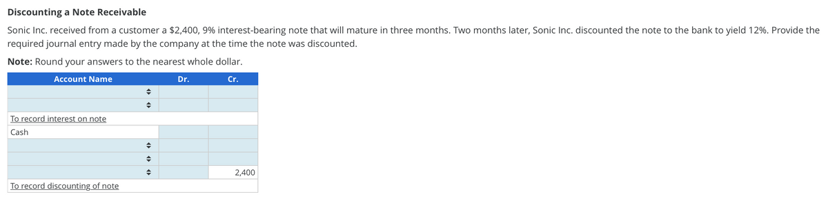 Discounting a Note Receivable
Sonic Inc. received from a customer a $2,400, 9% interest-bearing note that will mature in three months. Two months later, Sonic Inc. discounted the note to the bank to yield 12%. Provide the
required journal entry made by the company at the time the note was discounted.
Note: Round your answers to the nearest whole dollar.
Account Name
Dr.
Cr.
To record interest on note
Cash
2,400
To record discounting of note
