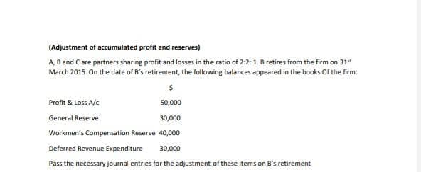 (Adjustment of accumulated profit and reserves)
A, B and Care partners sharing profit and losses in the ratio of 2:2:1. B retires from the firm on 31"
March 2015. On the date of B's retirement, the following balances appeared in the books Of the firm:
Profit & Loss A/c
50,000
General Reserve
30,000
Workmen's Compensation Reserve 40,000
Deferred Revenue Expenditure
30,000
Pass the necessary journal entries for the adjustment of these items on B's retirement
