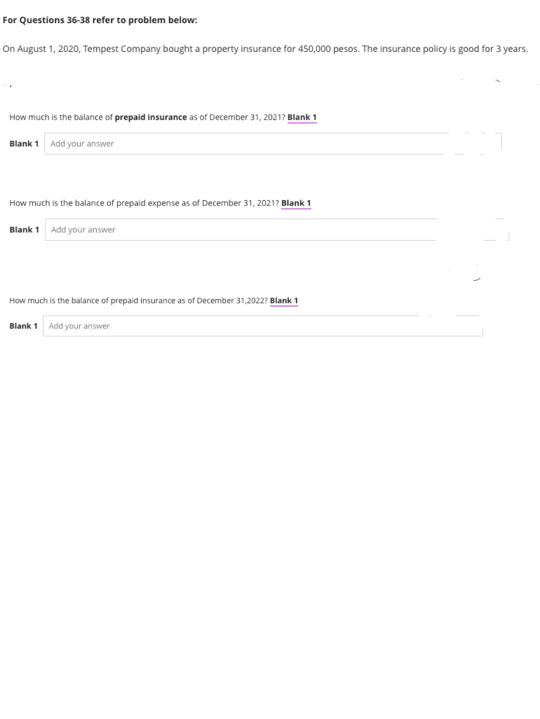 For Questions 36-38 refer to problem below:
On August 1, 2020, Tempest Company bought a property insurance for 450,000 pesos. The insurance policy is good for 3 years.
How much is the balance of prepaid insurance as of December 31, 2021? Blank 1
Blank 1
Add your answer
How much is the balance of prepaid expense as of December 31, 2021? Blank 1
Blank 1
Add your answer
How much is the balance of prepaid insurance as of December 31,2022? Blank 1
Blank 1
Add your answer
