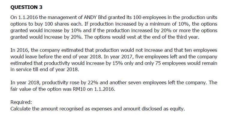 QUESTION 3
On 1.1.2016 the management of ANDY Bhd granted its 100 employees in the production units
options to buy 100 shares each. If production increased by a minimum of 10%, the options
granted would increase by 10% and if the production increased by 20% or more the options
granted would increase by 20%. The options would vest at the end of the third year.
In 2016, the company estimated that production would not increase and that ten employees
would leave before the end of year 2018. In year 2017, five employees left and the company
estimated that productivity would increase by 15% only and only 75 employees would remain
in service till end of year 2018.
In year 2018, productivity rose by 22% and another seven employees left the company. The
fair value of the option was RM10 on 1.1.2016.
Required:
Calculate the amount recognised as expenses and amount disclosed as equity.