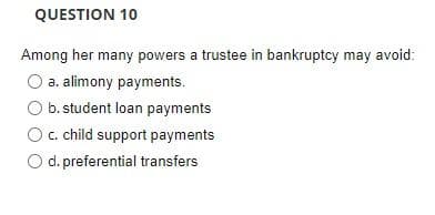 QUESTION 10
Among her many powers a trustee in bankruptcy may avoid:
O a. alimony payments.
b. student loan payments
c. child support payments
O d. preferential transfers