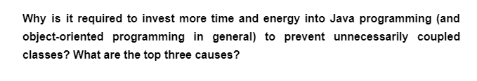 Why is it required to invest more time and energy into Java programming (and
object-oriented programming in general) to prevent unnecessarily coupled
classes? What are the top three causes?