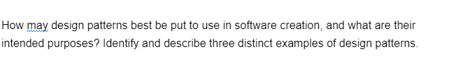 How may design patterns best be put to use in software creation, and what are their
intended purposes? Identify and describe three distinct examples of design patterns.