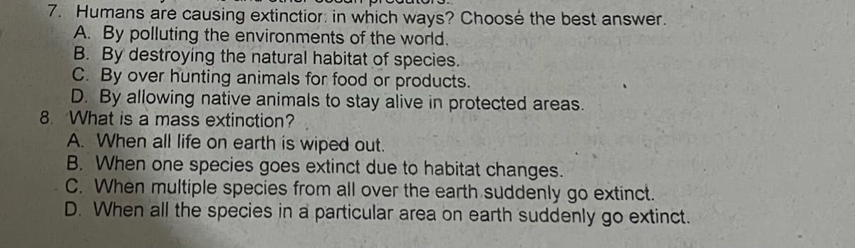 7. Humans are causing extinctior: in which ways? Choosé the best answer.
A. By polluting the environments of the world.
B. By destroying the natural habitat of species.
C. By over hunting animals for food or products.
D. By allowing native animals to stay alive in protected areas.
8. What is a mass extinction?
A. When all life on earth is wiped out.
B. When one species goes extinct due to habitat changes.
C. When multiple species from all over the earth suddenly go extinct.
D. When all the species in a particular area on earth suddenly go extinct.
