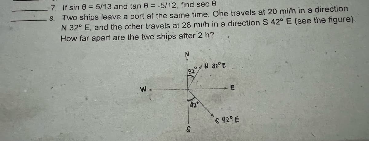 7 If sin e = 5/13 and tan 0 = -5/12, find sec 0
8. Two ships leave a port at the same time. One travels at 20 mi/h in a direction
N 32° E, and the other travels at 28 mi/h in a direction S 42° E (see the figure).
How far apart are the two ships after 2 h?
o N 32°E
32
E
42
6 42° E
