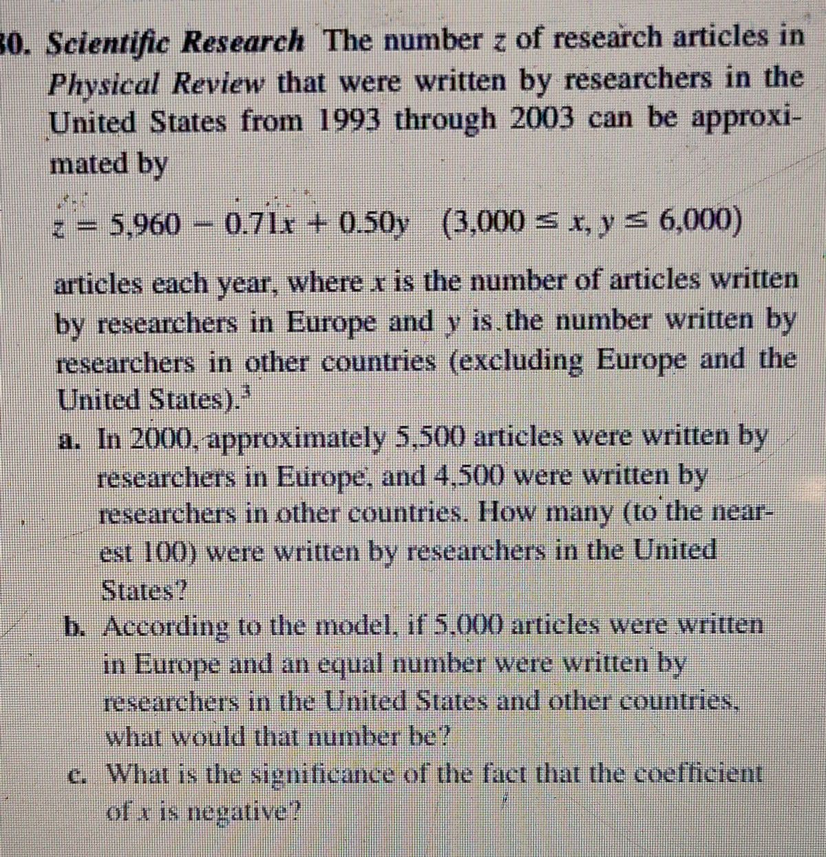 30. Scientific Research The number z of research articles in
Physical Review that were written by researchers in the
United States from 1993 through 2003 can be approxi-
mated by
z= 5,960 0.71x +
0.50y (3,000 = x, y 5 6,000)
articles each year, where x is the number of articles written
by researchers in Europe and y is the number written by
researchers in other countries (excluding Europe and the
United States).
a. In 2000, approximately 5,500 articles were written by
researchers in Europe, and 4,500 were written by
researchers in other countries. How many (to the near-
est 100) were written by researchers in the United
States?
b. According to the model, if 5,000 articles were written
in Europe and an equal number were written by
researchers in the United States and other countries,
what would that number be?
c. What is the significance of the fact that the coefheient
of x is negative ?
