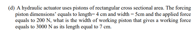 (d) A hydraulic actuator uses pistons of rectangular cross sectional area. The forcing
piston dimensions’ equals to length= 4 cm and width = 5cm and the applied force
equals to 200 N, what is the width of working piston that gives a working force
equals to 3000 N as its length equal to 7 cm.
