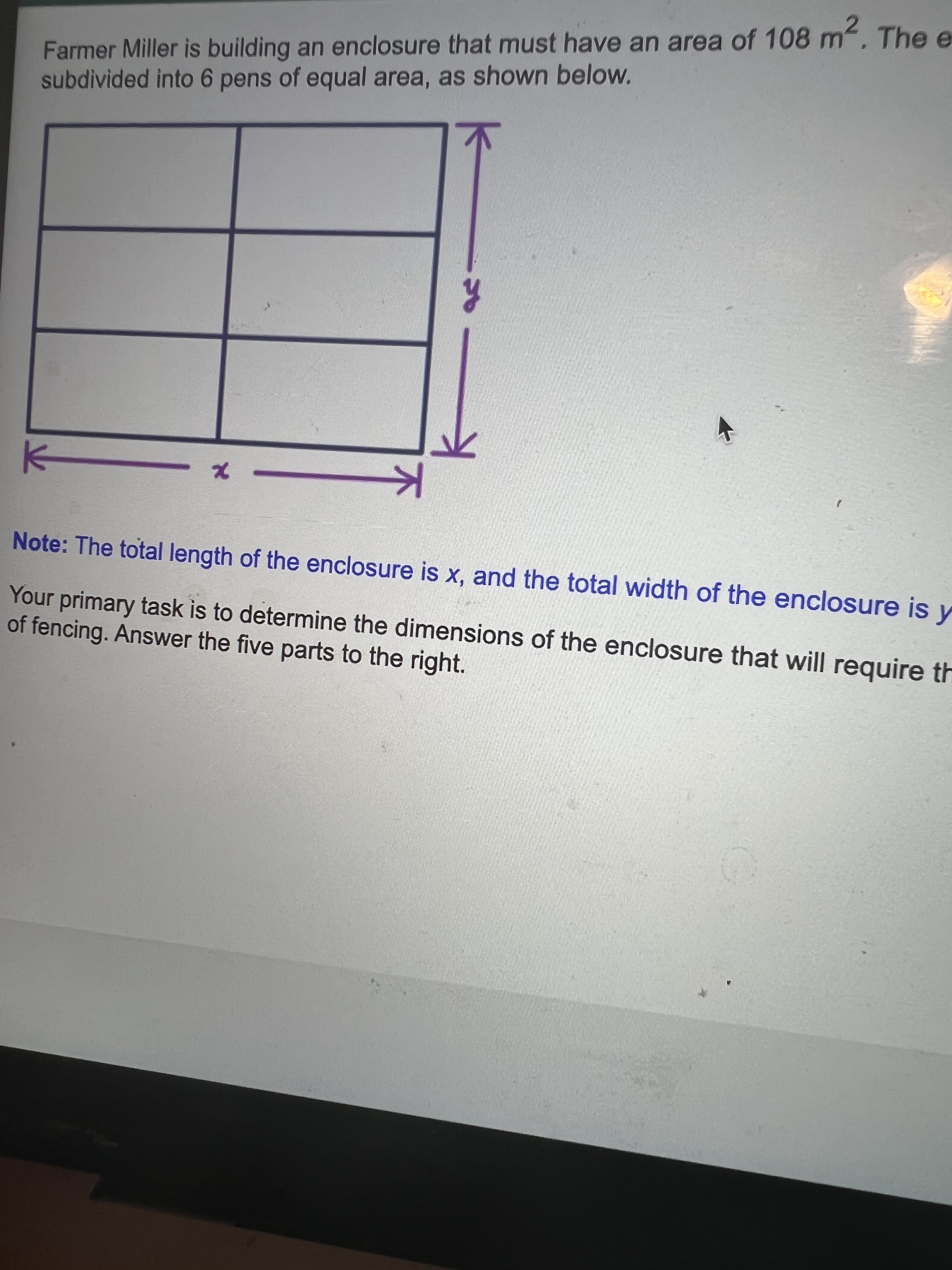 Farmer Miller is building an enclosure that must have an area of 108 m, The e
subdivided into 6 pens of equal area, as shown below.
Note: The total length of the enclosure is X, and the total width of the enclosure is y
Your primary task is to determine the dimensions of the enclosure that will require th
of fencing. Answer the five parts to the right.
