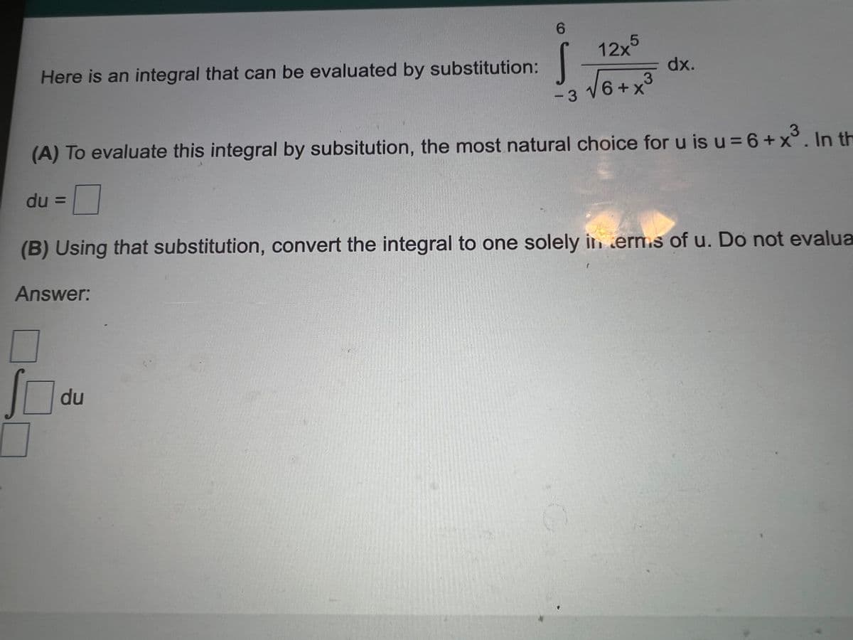 6.
12x°
Here is an integral that can be evaluated by substitution:
dx.
3
-з V6+x
(A) To evaluate this integral by subsitution, the most natural choice for u is u = 6+x°. In th
3
du =
%3D
(B) Using that substitution, convert the integral to one solely in erms of u. Do not evalua
Answer:
du
