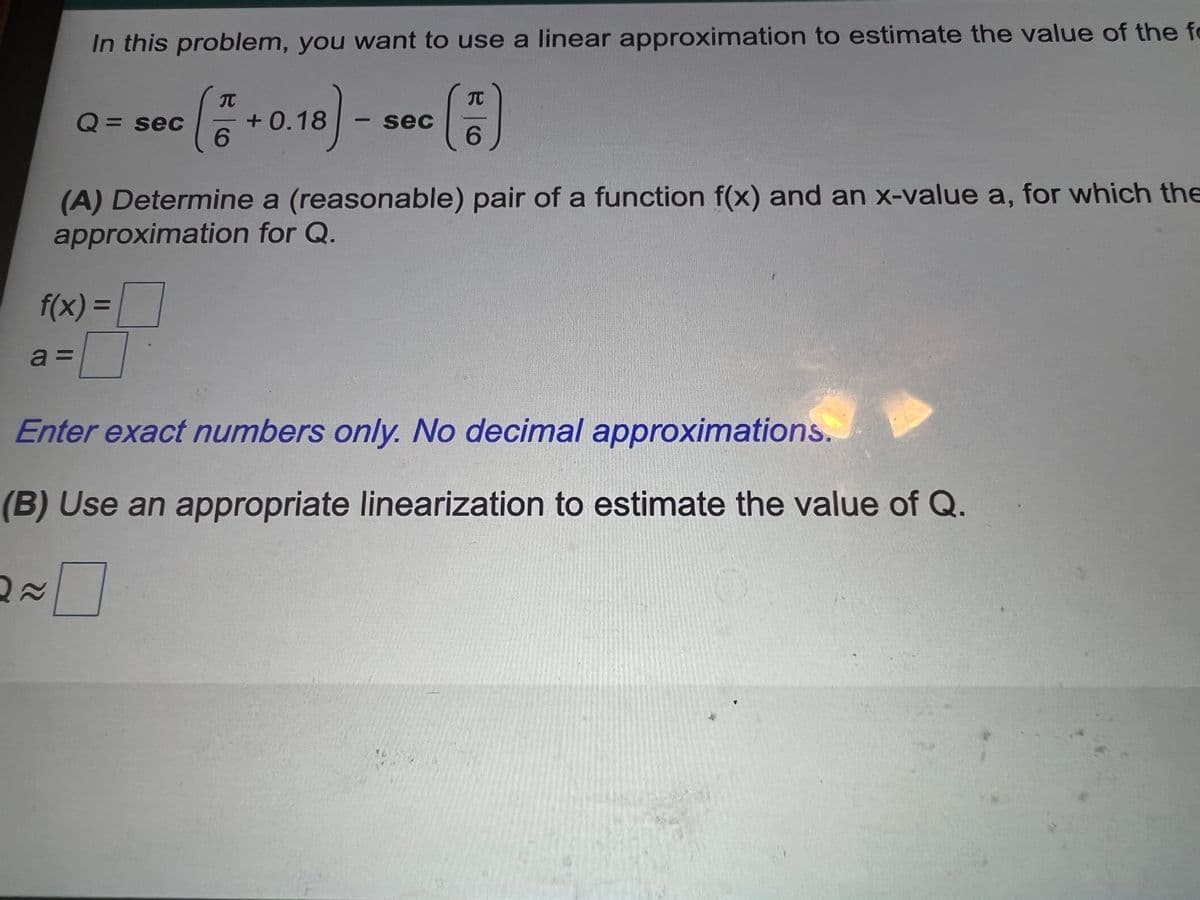 In this problem, you want to use a linear approximation to estimate the value of the fo
Q = sec
+ 0.18
6.
sec
6.
(A) Determine a (reasonable) pair of a function f(x) and an x-value a, for which the
approximation for Q.
f(x) =
a =
Enter exact numbers only. No decimal approximations.
(B) Use an appropriate linearization to estimate the value of Q.
