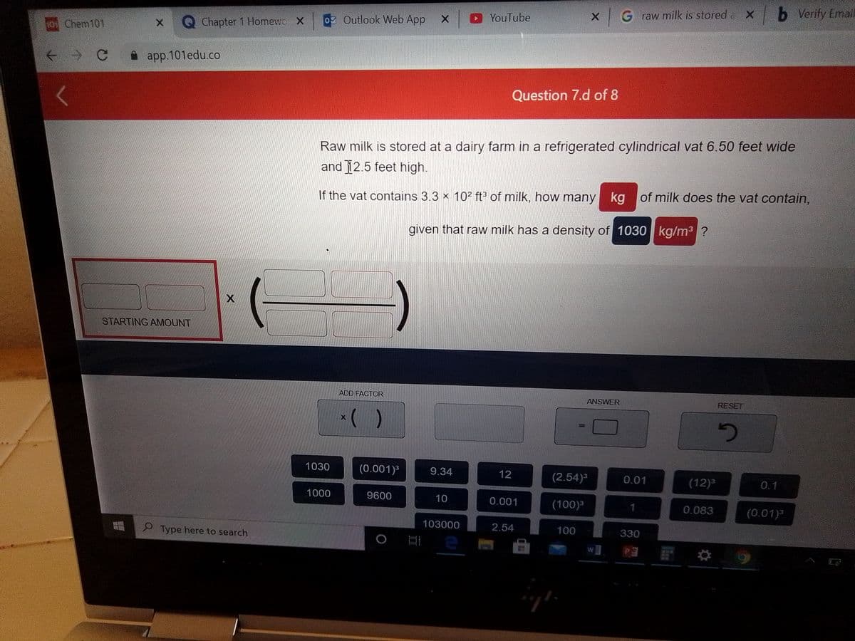 G raw milk is stored X
b Verify Email
oz Outlook Web App
DYouTube
t01 Chem101
Q Chapter 1 Homewc X
* app.101edu.co
Question 7.d of 8
Raw milk is stored at a dairy farm in a refrigerated cylindrical vat 6.50 feet wide
and 12.5 feet high.
If the vat contains 3.3 x 10² ft³ of milk, how many
kg of milk does the vat contain,
given that raw milk has a density of 1030 kg/m3 ?
STARTING AMOUNT
ADD FACTOR
ANSWER
RESET
()
1030
(0.001)³
9.34
12
(2.54)³
0.01
(12)³
0.1
1000
9600
10
0.001
(100)3
0.083
(0.01)
103000
2.54
100
330
2Type here to search
