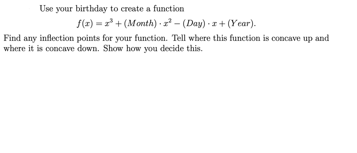 Use your birthday to create a function
f(x) = x³ + (Month) · x² – (Day) · x+ (Year).
Find any inflection points for your function. Tell where this function is concave up and
where it is concave down. Show how you decide this.
