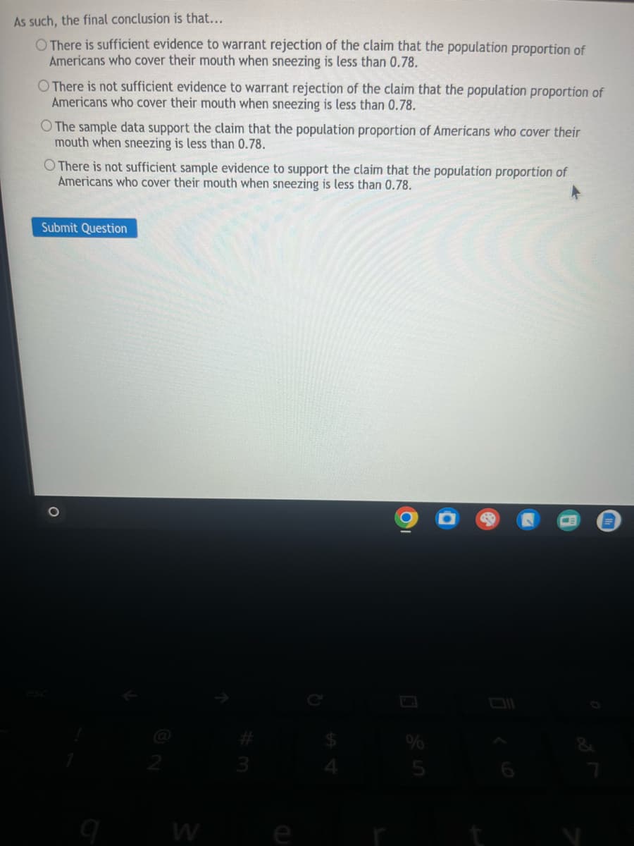 As such, the final conclusion is that...
O There is sufficient evidence to warrant rejection of the claim that the population proportion of
Americans who cover their mouth when sneezing is less than 0.78.
O There is not sufficient evidence to warrant rejection of the claim that the population proportion of
Americans who cover their mouth when sneezing is less than 0.78.
O The sample data support the claim that the population proportion of Americans who cover their
mouth when sneezing is less than 0.78.
O There is not sufficient sample evidence to support the claim that the population proportion of
Americans who cover their mouth when sneezing is less than 0.78.
Submit Question
о
esc
2
#3
M
64
25