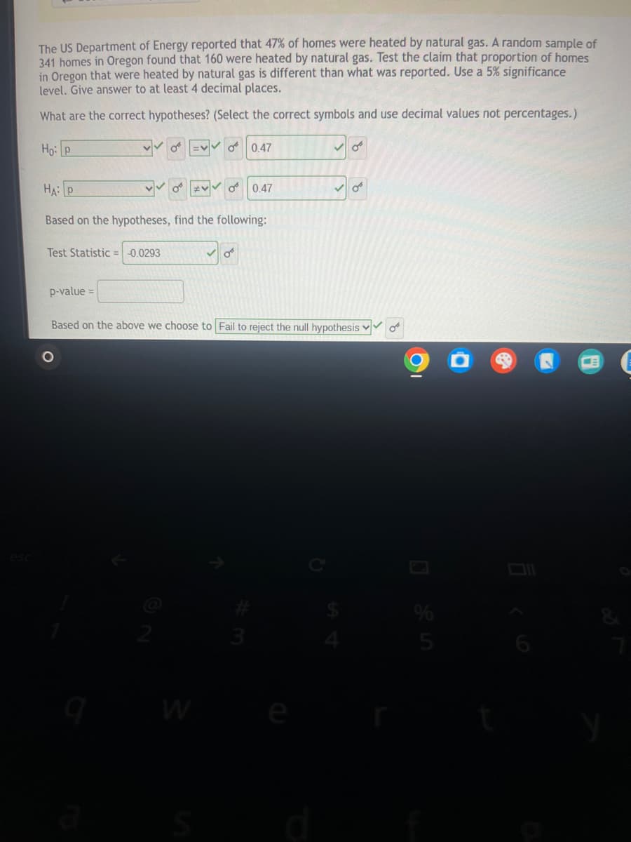 The US Department of Energy reported that 47% of homes were heated by natural gas. A random sample of
341 homes in Oregon found that 160 were heated by natural gas. Test the claim that proportion of homes
in Oregon that were heated by natural gas is different than what was reported. Use a 5% significance
level. Give answer to at least 4 decimal places.
What are the correct hypotheses? (Select the correct symbols and use decimal values not percentages.)
Ho p
0.47
HAP
0.47
Based on the hypotheses, find the following:
Test Statistic = -0.0293
p-value =
Based on the above we choose to Fail to reject the null hypothesis
о
esc
2
W
S
54
525