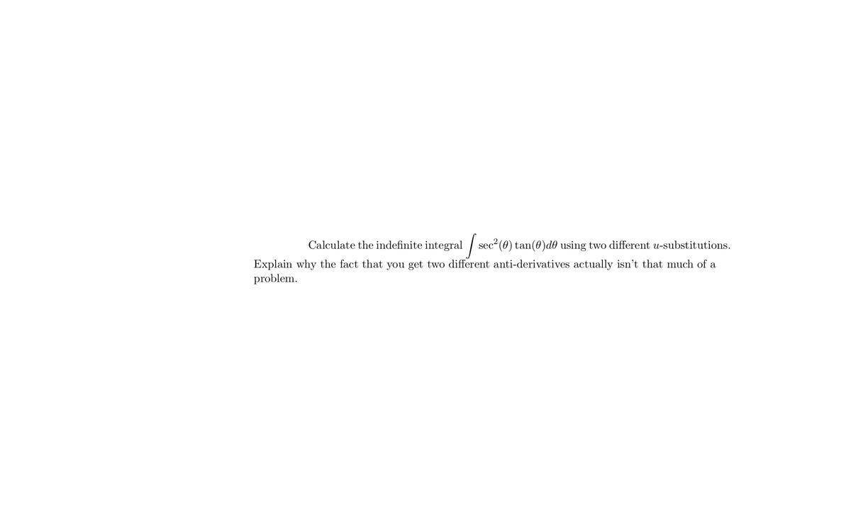 Calculate the indefinite integral |
sec- (0) tan(0)d0 using two different u-substitutions.
Explain why the fact that you get two different anti-derivatives actually isn't that much of a
problem.
