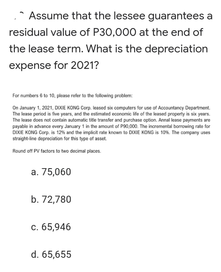 Assume that the lessee guarantees a
residual value of P30,000 at the end of
the lease term. What is the depreciation
expense for 2021?
For numbers 6 to 10, please refer to the following problem:
On January 1, 2021, DIXIE KONG Corp. leased six computers for use of Accountancy Department.
The lease period is five years, and the estimated economic life of the leased property is six years.
The lease does not contain automatic title transfer and purchase option. Annal lease payments are
payable in advance every January 1 in the amount of P90,000. The incremental borrowing rate for
DIXIE KONG Corp. is 12% and the implicit rate known to DIXIE KONG is 10%. The company uses
straight-line depreciation for this type of asset.
Round off PV factors to two decimal places.
а. 75,060
b. 72,780
с. 65,946
d. 65,655
