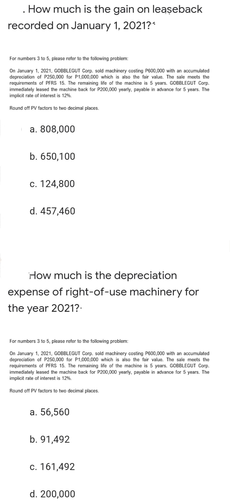 . How much is the gain on leaşeback
recorded on January 1, 2021?*
For numbers 3 to 5, please refer to the following problem:
On January 1, 2021, GOBBLEGUT Corp. sold machinery costing P600,000 with an accumulated
depreciation of P250,000 for P1,000,000 which is also the fair value. The sale meets the
requirements of PFRS 15. The remaining life of the machine is 5 years. GOBBLEGUT Corp.
immediately leased the machine back for P200,000 yearly, payable in advance for 5 years. The
implicit rate of interest is 12%.
Round off PV factors to two decimal places.
a. 808,000
b. 650,100
c. 124,800
d. 457,460
How much is the depreciation
expense of right-of-use machinery for
the year 2021?:
For numbers 3 to 5, please refer to the following problem:
On January 1, 2021, GOBBLEGUT Corp. sold machinery costing P600,000 with an accumulated
depreciation of P250,000 for P1,000,000 which is also the fair value. The sale meets the
requirements of PFRS 15. The remaining life of the machine is 5 years. GOBBLEGUT Corp.
immediately leased the machine back for P200,000 yearly, payable in advance for 5 years. The
implicit rate of interest is 12%.
Round off PV factors to two decimal places.
а. 56,560
b. 91,492
c. 161,492
d. 200,000
