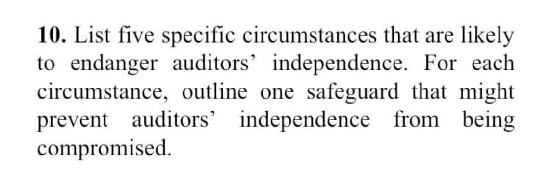 10. List five specific circumstances that are likely
to endanger auditors' independence. For each
circumstance, outline one safeguard that might
prevent auditors' independence from being
compromised.
