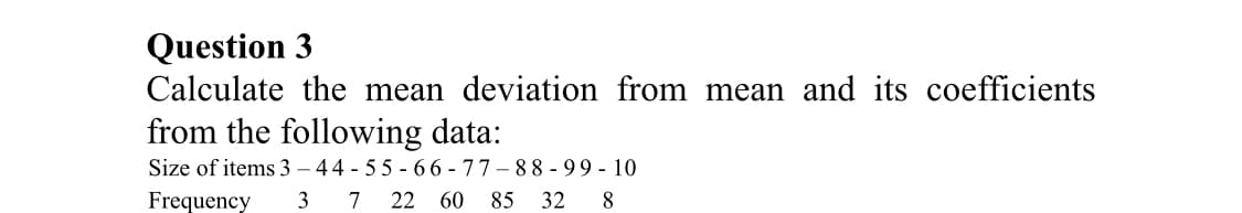 Question 3
Calculate the mean deviation from mean and its coefficients
from the following data:
Size of items 3 – 44 - 55 - 66 - 77-88 - 99 - 10
Frequency
7 22 60 85 32 8
