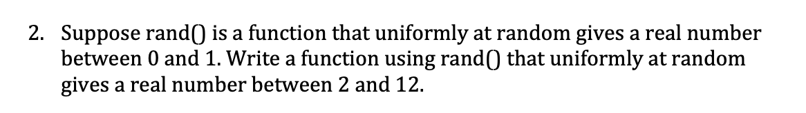 2. Suppose rand() is a function that uniformly at random gives a real number
between 0 and 1. Write a function using rand0 that uniformly at random
gives a real number between 2 and 12.
