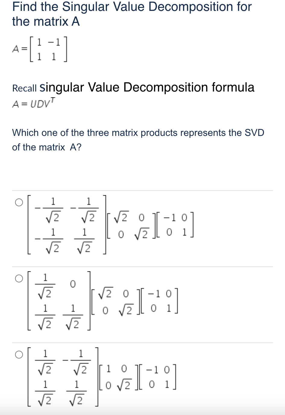 Find the Singular Value Decomposition for
the matrix A
A =
1
Recall Singular Value Decomposition formula
A = UDVT
Which one of the three matrix products represents the SVD
of the matrix A?
1
1
V2 0
O V2.
2
-1 0
0 1
1
V2
-1 0
1
1
2
0 1
2
[2
1 0
-1 0
1
1
