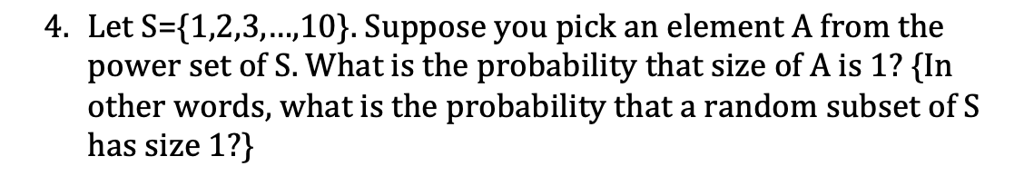 4. Let S={1,2,3,...,10}. Suppose you pick an element A from the
power set of S. What is the probability that size of A is 1? {In
other words, what is the probability that a random subset of S
has size 1?}