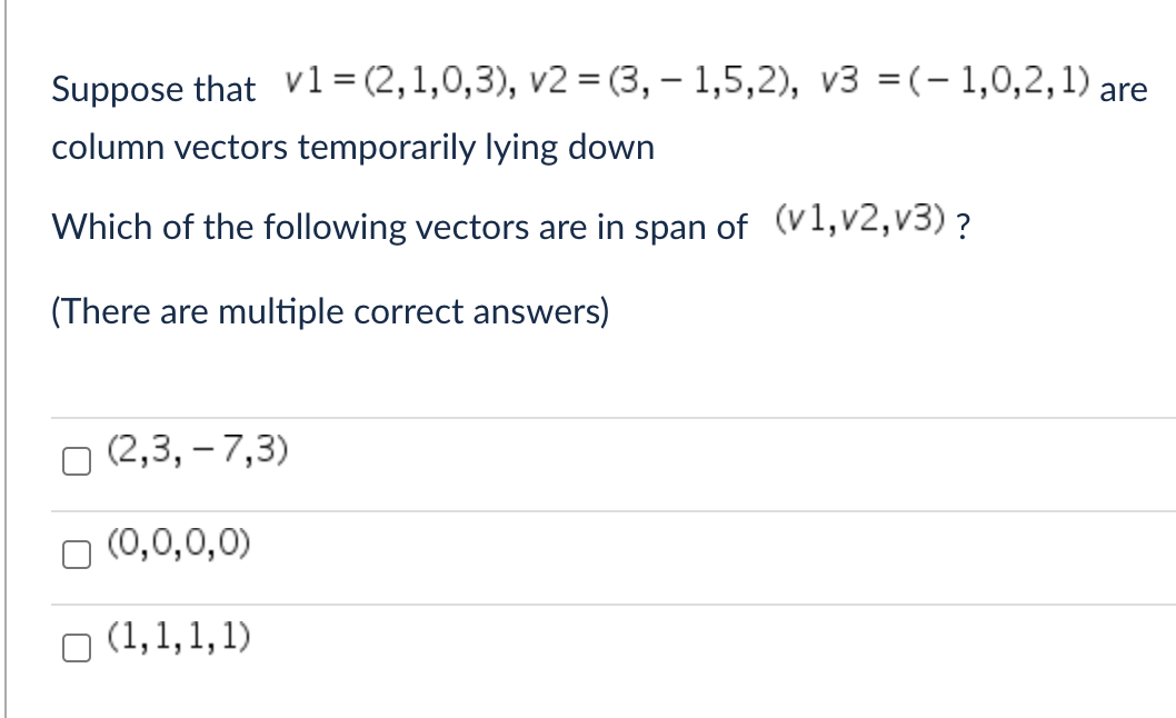 Suppose that v1 = (2,1,0,3), v2=(3, 1,5,2), v3 =(-1,0,2,1) are
column vectors temporarily lying down
Which of the following vectors are in span of (v1,v2,v3) ?
(There are multiple correct answers)
(2,3, -7,3)
(0,0,0,0)
(1,1,1,1)