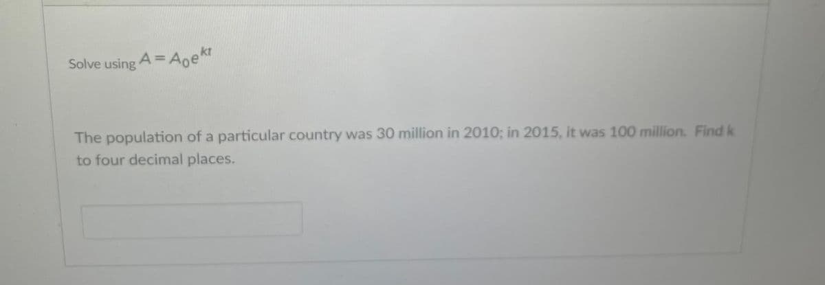 Solve using A = Aoekt
The population of a particular country was 30 million in 2010; in 2015, it was 100 million. Find k
to four decimal places.
