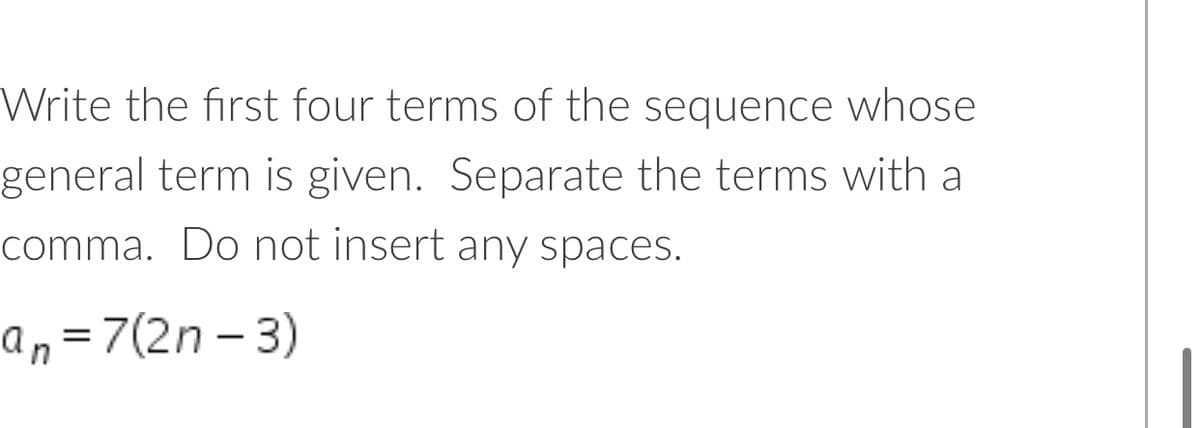 Write the first four terms of the sequence whose
general term is given. Separate the terms with a
comma. Do not insert any spaces.
an=7(2n – 3)
