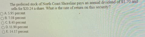 The preferred stock of North Coast Shoreline pays an annual dividend of $1.70 and
sells for $20.24 a share. What is the rate of return on this security?
OA 5.95 percent
B. 7.08 percent
OC.8.40 percent
OD. 11.90 percent
OE 14.17 percent
