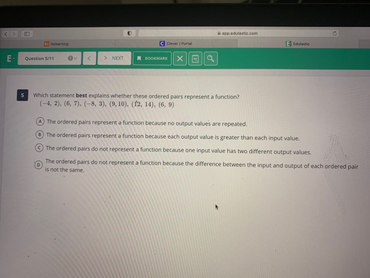 A app.edulastic.com
ts itslearning
C Clever | Portal
E- Edulastic
E·
Question 5/11
> NEXT
A BOOKMARK
5
Which statement best explains whether these ordered pairs represent a function?
(-4, 2), (6, 7), (-8, 3), (9, 10), (12, 14), (6, 9)
A The ordered pairs represent a function because no output values are repeated.
B The ordered pairs represent a function because each output value is greater than each input value.
The ordered pairs do not represent a function because one input value has two different output values.
The ordered pairs do not represent a function because the difference between the input and output of each ordered pair
D
is not the same.
