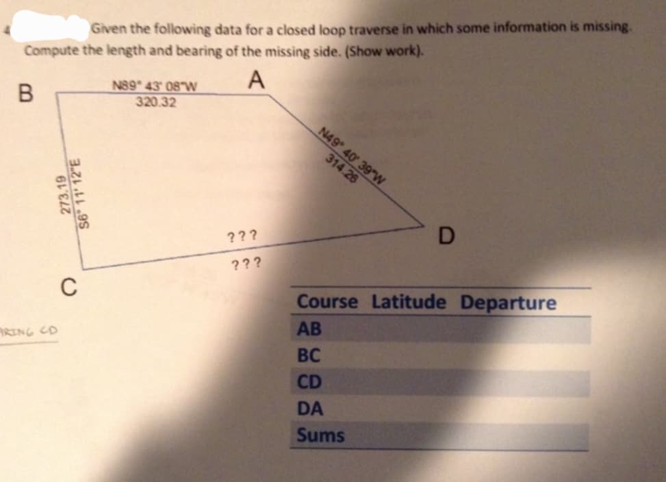 Given the following data for a closed loop traverse in which some information is missing.
Compute the length and bearing of the missing side. (Show work).
A
B
ARING CD
S
C
N89° 43' 08 W
320.32
???
???
N49° 40′ 39″W
314.26
D
Course Latitude Departure
AB
BC
CD
DA
Sums