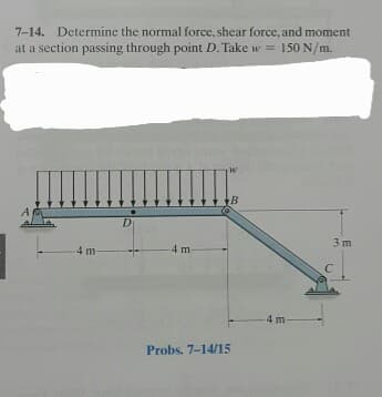 7-14. Determine the normal force, shear force, and moment
at a section passing through point D. Take w = 150 N/m.
4 m-
D
4 m-
B
Probs. 7-14/15
3 m