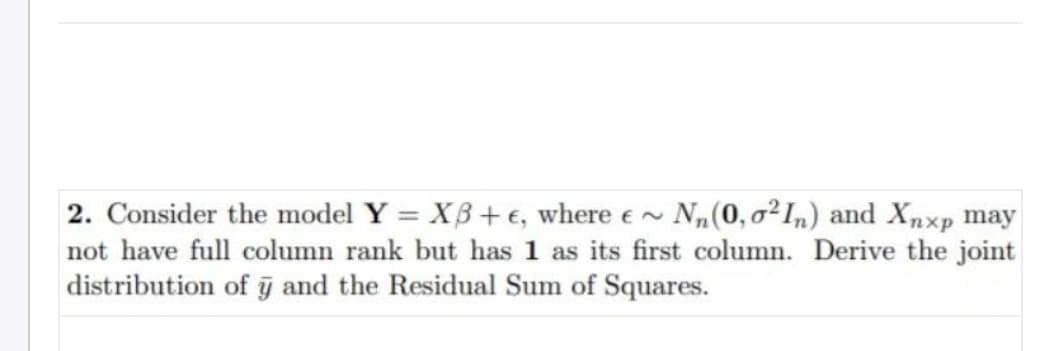 2. Consider the model Y = Xß + €, where e~ N„(0, o²1,) and Xpxp may
not have full column rank but has 1 as its first column. Derive the joint
distribution of j and the Residual Sum of Squares.
