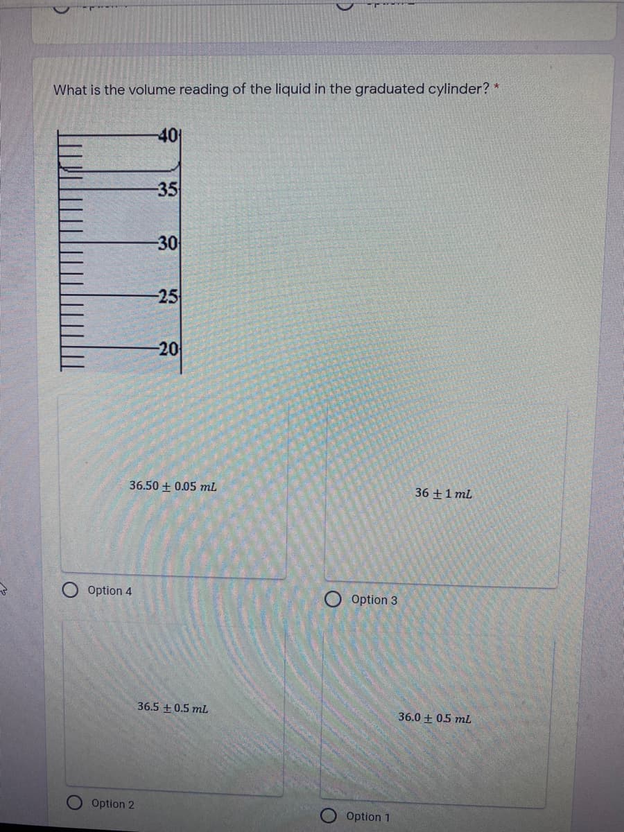 What is the volume reading of the liquid in the graduated cylinder? *
-40
-35
30
-25
20
36.50 + 0.05 ml
36 +1 ml
Option 4
O Option 3
36.5 +0.5 mL
36.0 + 05 mL
Option 2
Option 1
