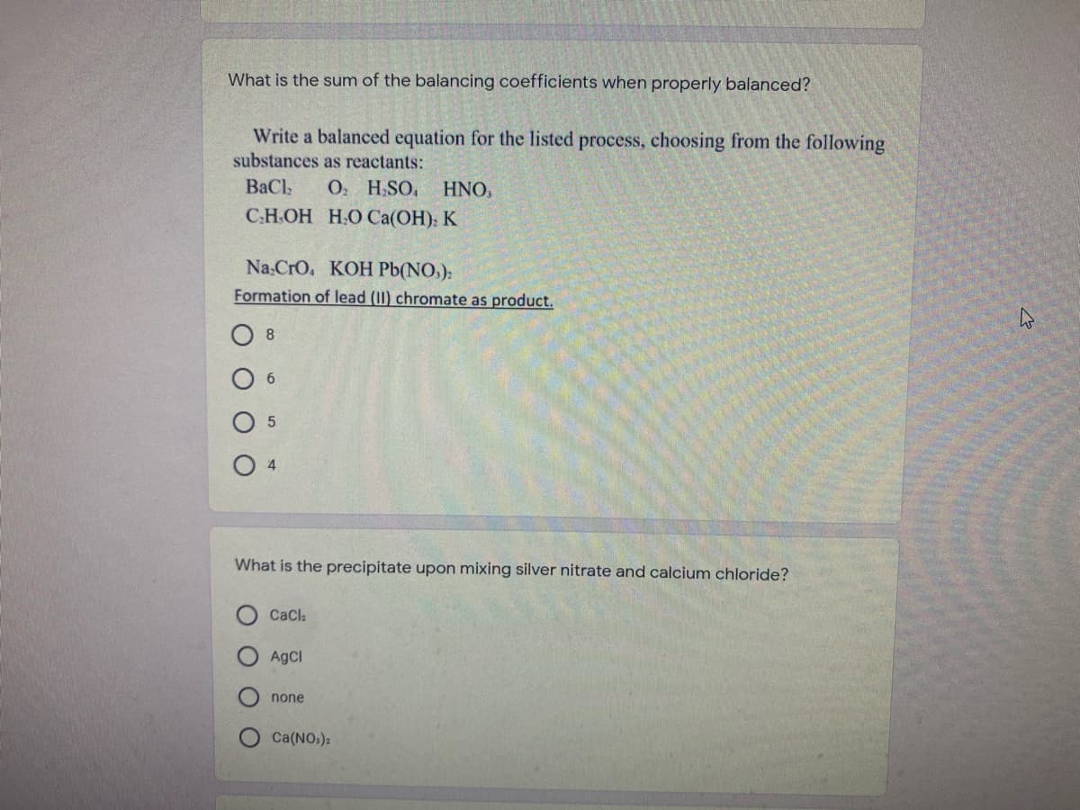 What is the sum of the balancing coefficients when properly balanced?
Write a balanced equation for the listed process, choosing from the following
substances as reactants:
О. H.SO, HNO,
С.Н.ОН Н.О Са(ОН), К
BaCl
Na.CrO. KOH Pb(NO.):
Formation of lead (II) chromate as product.
What is the precipitate upon mixing silver nitrate and calcium chloride?
CaCla
AgCI
none
Ca(NO.):
O O O O
