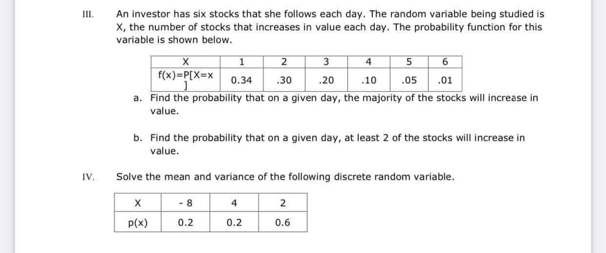 An investor has six stocks that she follows each day. The random variable being studied is
X, the number of stocks that increases in value each day. The probability function for this
III.
variable is shown below.
3
4
f(x)=P[X3DX
0.34
.30
.20
.10
.05
.01
a. Find the probability that on a given day, the majority of the stocks will increase in
value.
b. Find the probability that on a given day, at least 2 of the stocks will increase in
value.
IV.
Solve the mean and variance of the following discrete random variable.
X
4
p(x)
0.2
0.2
0.6
