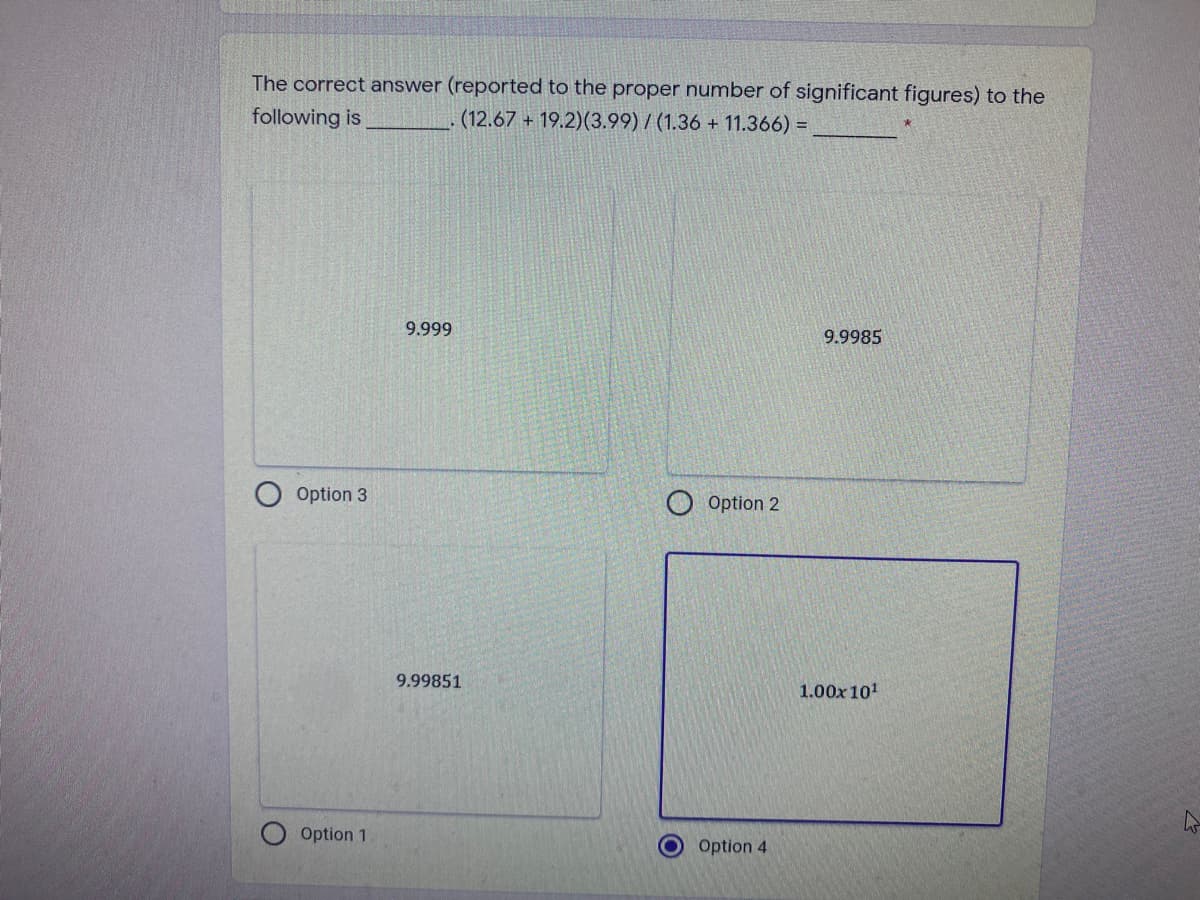 The correct answer (reported to the proper number of significant figures) to the
following is
(12.67 + 19.2)(3.99) / (1.36 + 11.366) =
9.999
9.9985
Option 3
Option 2
9.99851
1.00x101
Option 1
Option 4
