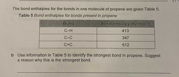 The bond enthalpies for the bonds in one molecule of propene are given Table 5.
Table 5 Bond enthalpies for bonds present in propene
Bond
Bond enthalpy (kJ mol-)
C-H
413
C-C
347
C=C
612
b Use information in Table 5 to identify the strongest bond in propene. Suggest
a reason why this is the strongest bond.
