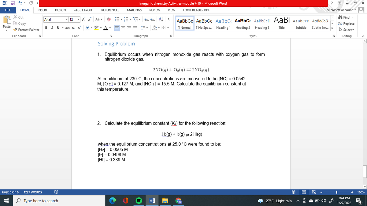 Inorganic chemistry Activities-module 7-10 - Microsoft Word
?
FILE
HOME
INSERT
DESIGN
PAGE LAYOUT
REFERENCES
MAILINGS
REVIEW
VIEW
FOXIT READER PDF
Microsoft account -
X Cut
A Find -
12
A A
Aa -
AaBbCc AaBbCc AaBbC AaBbCc AaBbCcD AABI AaBbCcC AaBbCcD
Arial
Ee Copy
abc Replace
Paste
IU - abE X,
A - aly - A
I Normal
Subtitle
Subtle Em..
B
I No Spac. Heading 1 Heading 2 Heading 3
Title
A Select -
Format Painter
Clipboard
Font
Paragraph
Styles
Editing
Solving Problem
1. Equilibrium occurs when nitrogen monoxide gas reacts with oxygen gas to form
nitrogen dioxide gas.
2NO(g) + O2(g) = 2NO2(g)
At equilibrium at 230°C, the concentrations are measured to be [NO] = 0.0542
M, [O 21 = 0.127 M, and [NO 2] = 15.5 M. Calculate the equilibrium constant at
this temperature.
2. Calculate the equilibrium constant (Kc) for the following reaction:
H2(g) + 12(g) = 2HI(g)
when the equilibrium concentrations at 25.0 °C were found to be:
[H2] = 0.0505 M
[l2] = 0.0498 M
[HI] = 0.389 M
PAGE 6 OF 6
1227 WORDS
100%
3:44 PM
O Type here to search
27°C Light rain
O 4) A
1/27/2022
mm
