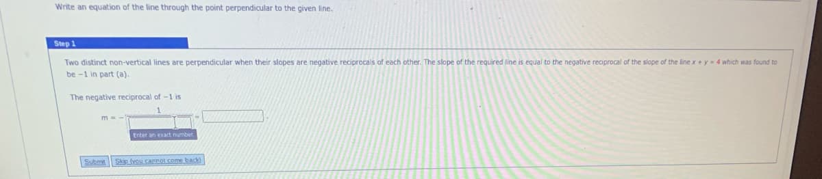 Write an equation of the line through the point perpendicular to the given line.
Step 1.
Two distinct non-vertical lines are perpendicular when their slopes are negative reciprocals of each other. The slope of the required line is equal to the negative reciprocal of the slope of the line x + y = 4 which was found to
be -1 in part (a).
The negative reciprocal of -1 is
Enter an exact number
Submit
Skip (you cannot come back
